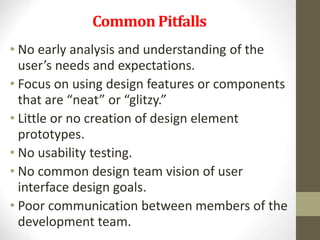 Common Pitfalls
• No early analysis and understanding of the
user’s needs and expectations.
• Focus on using design features or components
that are “neat” or “glitzy.”
• Little or no creation of design element
prototypes.
• No usability testing.
• No common design team vision of user
interface design goals.
• Poor communication between members of the
development team.
 