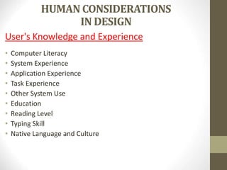 HUMAN CONSIDERATIONS
IN DESIGN
User's Knowledge and Experience
• Computer Literacy
• System Experience
• Application Experience
• Task Experience
• Other System Use
• Education
• Reading Level
• Typing Skill
• Native Language and Culture
 
