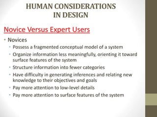 HUMAN CONSIDERATIONS
IN DESIGN
Novice Versus Expert Users
• Novices
• Possess a fragmented conceptual model of a system
• Organize information less meaningfully, orienting it toward
surface features of the system
• Structure information into fewer categories
• Have difficulty in generating inferences and relating new
knowledge to their objectives and goals
• Pay more attention to low-level details
• Pay more attention to surface features of the system
 