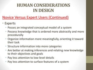 HUMAN CONSIDERATIONS
IN DESIGN
Novice Versus Expert Users (Continued)
• Experts
• Posses an integrated conceptual model of a system
• Possess knowledge that is ordered more abstractly and more
procedurally
• Organize information more meaningfully, orienting it toward
their task
• Structure information into more categories
• Are better at making inferences and relating new knowledge
to their objectives and goals
• Pay less attention to low-level details
• Pay less attention to surface features of a system
 