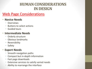 HUMANCONSIDERATIONS
IN DESIGN
Web Page Considerations
• Novice Needs
• Overviews
• Buttons to select actions
• Guided tours
• Intermediate Needs
• Orderly structure
• Obvious landmarks
• Reversibility
• Safety
• Expert Needs
• Smooth navigation paths
• Compact but in-depth information
• Fast page downloads
• Extensive services to satisfy varied needs
• Ability to rearrange the interface
 