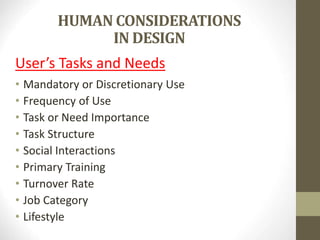 HUMAN CONSIDERATIONS
IN DESIGN
User’s Tasks and Needs
• Mandatory or Discretionary Use
• Frequency of Use
• Task or Need Importance
• Task Structure
• Social Interactions
• Primary Training
• Turnover Rate
• Job Category
• Lifestyle
 