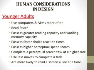HUMAN CONSIDERATIONS
IN DESIGN
Younger Adults
• Use computers & ATMs more often
• Read faster
• Possess greater reading capacity and working
memory capacity
• Possess faster choice reaction times
• Possess higher perceptual speed scores
• Complete a perceptual search task at a higher rate
• Use less moves to complete a task
• Are more likely to read a screen a line at a time
 