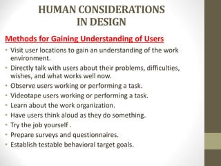 HUMAN CONSIDERATIONS
IN DESIGN
Methods for Gaining Understanding of Users
• Visit user locations to gain an understanding of the work
environment.
• Directly talk with users about their problems, difficulties,
wishes, and what works well now.
• Observe users working or performing a task.
• Videotape users working or performing a task.
• Learn about the work organization.
• Have users think aloud as they do something.
• Try the job yourself .
• Prepare surveys and questionnaires.
• Establish testable behavioral target goals.
 