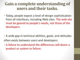 Gain a complete understanding of
users and their tasks.
• Today, people expect a level of design sophistication
from all interfaces, including Web sites. The web site
must be geared to people’s needs, not those of the
developers.
• A wide gap in technical abilities, goals, and attitudes
often exists between users and developers.
• A failure to understand the differences will doom a
product or system to failure.
 