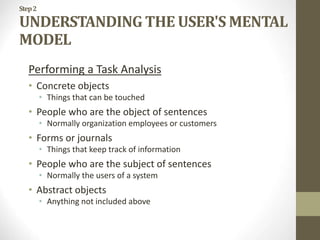 Step2
UNDERSTANDING THE USER'S MENTAL
MODEL
Performing a Task Analysis
• Concrete objects
• Things that can be touched
• People who are the object of sentences
• Normally organization employees or customers
• Forms or journals
• Things that keep track of information
• People who are the subject of sentences
• Normally the users of a system
• Abstract objects
• Anything not included above
 