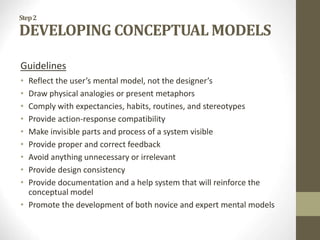 Step2
DEVELOPING CONCEPTUAL MODELS
Guidelines
• Reflect the user’s mental model, not the designer’s
• Draw physical analogies or present metaphors
• Comply with expectancies, habits, routines, and stereotypes
• Provide action-response compatibility
• Make invisible parts and process of a system visible
• Provide proper and correct feedback
• Avoid anything unnecessary or irrelevant
• Provide design consistency
• Provide documentation and a help system that will reinforce the
conceptual model
• Promote the development of both novice and expert mental models
 