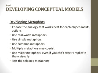 Step2
DEVELOPING CONCEPTUAL MODELS
Developing Metaphors
• Choose the analogy that works best for each object and its
actions
• Use real-world metaphors
• Use simple metaphors
• Use common metaphors
• Multiple metaphors may coexist
• Use major metaphors, even if you can’t exactly replicate
them visually
• Test the selected metaphors
 