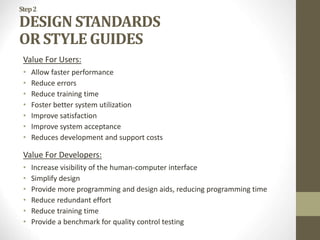 Step2
DESIGN STANDARDS
OR STYLE GUIDES
Value For Users:
• Allow faster performance
• Reduce errors
• Reduce training time
• Foster better system utilization
• Improve satisfaction
• Improve system acceptance
• Reduces development and support costs
Value For Developers:
• Increase visibility of the human-computer interface
• Simplify design
• Provide more programming and design aids, reducing programming time
• Reduce redundant effort
• Reduce training time
• Provide a benchmark for quality control testing
 