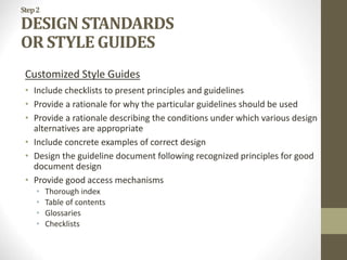 Step2
DESIGN STANDARDS
OR STYLE GUIDES
Customized Style Guides
• Include checklists to present principles and guidelines
• Provide a rationale for why the particular guidelines should be used
• Provide a rationale describing the conditions under which various design
alternatives are appropriate
• Include concrete examples of correct design
• Design the guideline document following recognized principles for good
document design
• Provide good access mechanisms
• Thorough index
• Table of contents
• Glossaries
• Checklists
 