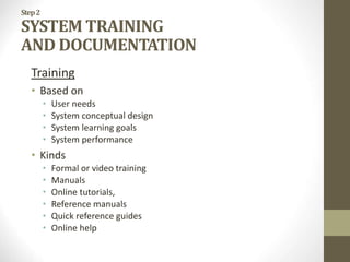 Step2
SYSTEM TRAINING
AND DOCUMENTATION
Training
• Based on
• User needs
• System conceptual design
• System learning goals
• System performance
• Kinds
• Formal or video training
• Manuals
• Online tutorials,
• Reference manuals
• Quick reference guides
• Online help
 