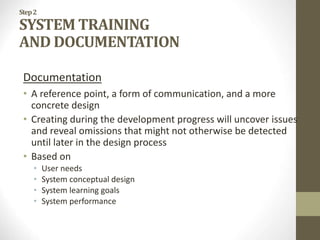 Step2
SYSTEM TRAINING
AND DOCUMENTATION
Documentation
• A reference point, a form of communication, and a more
concrete design
• Creating during the development progress will uncover issues
and reveal omissions that might not otherwise be detected
until later in the design process
• Based on
• User needs
• System conceptual design
• System learning goals
• System performance
 