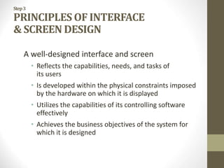 Step3
PRINCIPLES OF INTERFACE
& SCREEN DESIGN
A well-designed interface and screen
• Reflects the capabilities, needs, and tasks of
its users
• Is developed within the physical constraints imposed
by the hardware on which it is displayed
• Utilizes the capabilities of its controlling software
effectively
• Achieves the business objectives of the system for
which it is designed
 