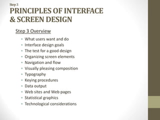 Step3
PRINCIPLES OF INTERFACE
& SCREEN DESIGN
Step 3 Overview
• What users want and do
• Interface design goals
• The test for a good design
• Organizing screen elements
• Navigation and flow
• Visually pleasing composition
• Typography
• Keying procedures
• Data output
• Web sites and Web pages
• Statistical graphics
• Technological considerations
 