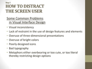 Step3
HOW TO DISTRACT
THE SCREEN USER
Some Common Problems
in Visual Interface Design
• Visual inconsistency
• Lack of restraint in the use of design features and elements
• Overuse of three-dimensional presentations
• Overuse of bright colors
• Poorly designed icons
• Bad typography
• Metaphors either overbearing or too cute, or too literal
thereby restricting design options
 