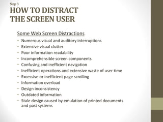 Step3
HOW TO DISTRACT
THE SCREEN USER
Some Web Screen Distractions
• Numerous visual and auditory interruptions
• Extensive visual clutter
• Poor information readability
• Incomprehensible screen components
• Confusing and inefficient navigation
• Inefficient operations and extensive waste of user time
• Excessive or inefficient page scrolling
• Information overload
• Design inconsistency
• Outdated information
• Stale design caused by emulation of printed documents
and past systems
 