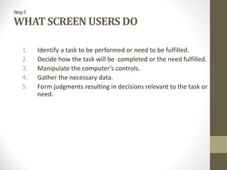 Step3
WHAT SCREEN USERS DO
1. Identify a task to be performed or need to be fulfilled.
2. Decide how the task will be completed or the need fulfilled.
3. Manipulate the computer’s controls.
4. Gather the necessary data.
5. Form judgments resulting in decisions relevant to the task or
need.
 