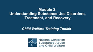 Module 2:
Understanding Substance Use Disorders,
Treatment, and Recovery
Child Welfare Training Toolkit
 