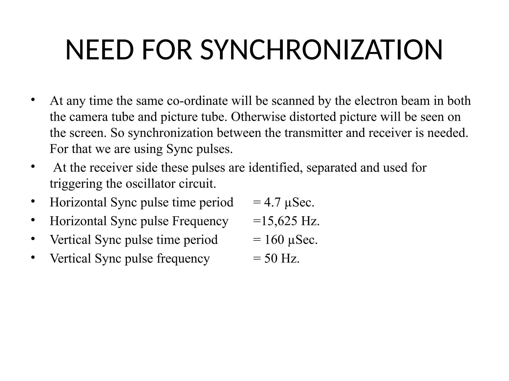 NEED FOR SYNCHRONIZATION
• At any time the same co-ordinate will be scanned by the electron beam in both
the camera tube and picture tube. Otherwise distorted picture will be seen on
the screen. So synchronization between the transmitter and receiver is needed.
For that we are using Sync pulses.
• At the receiver side these pulses are identified, separated and used for
triggering the oscillator circuit.
• Horizontal Sync pulse time period = 4.7 µSec.
• Horizontal Sync pulse Frequency =15,625 Hz.
• Vertical Sync pulse time period = 160 µSec.
• Vertical Sync pulse frequency = 50 Hz.
 