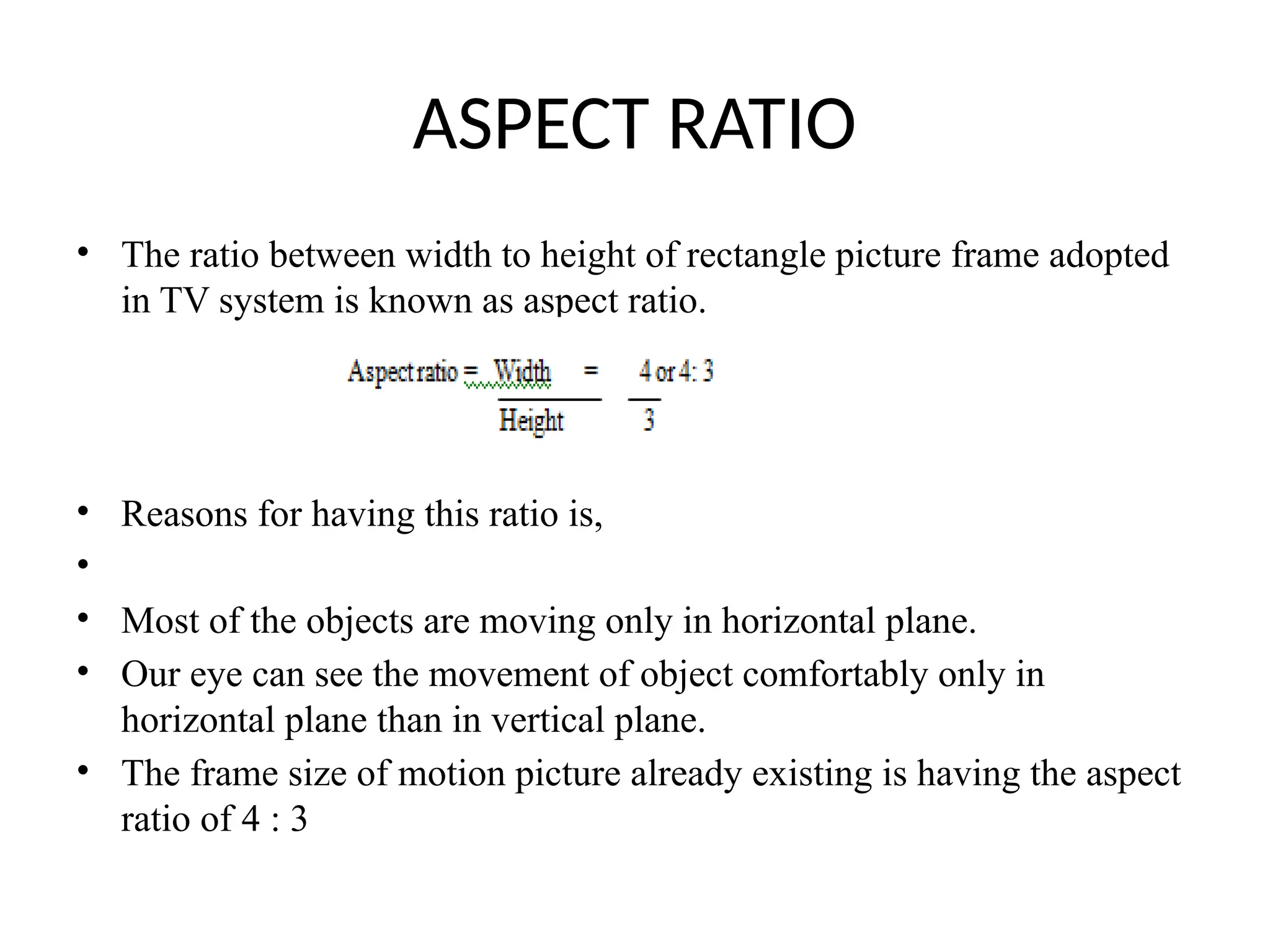 ASPECT RATIO
• The ratio between width to height of rectangle picture frame adopted
in TV system is known as aspect ratio.
• Reasons for having this ratio is,
•
• Most of the objects are moving only in horizontal plane.
• Our eye can see the movement of object comfortably only in
horizontal plane than in vertical plane.
• The frame size of motion picture already existing is having the aspect
ratio of 4 : 3
 