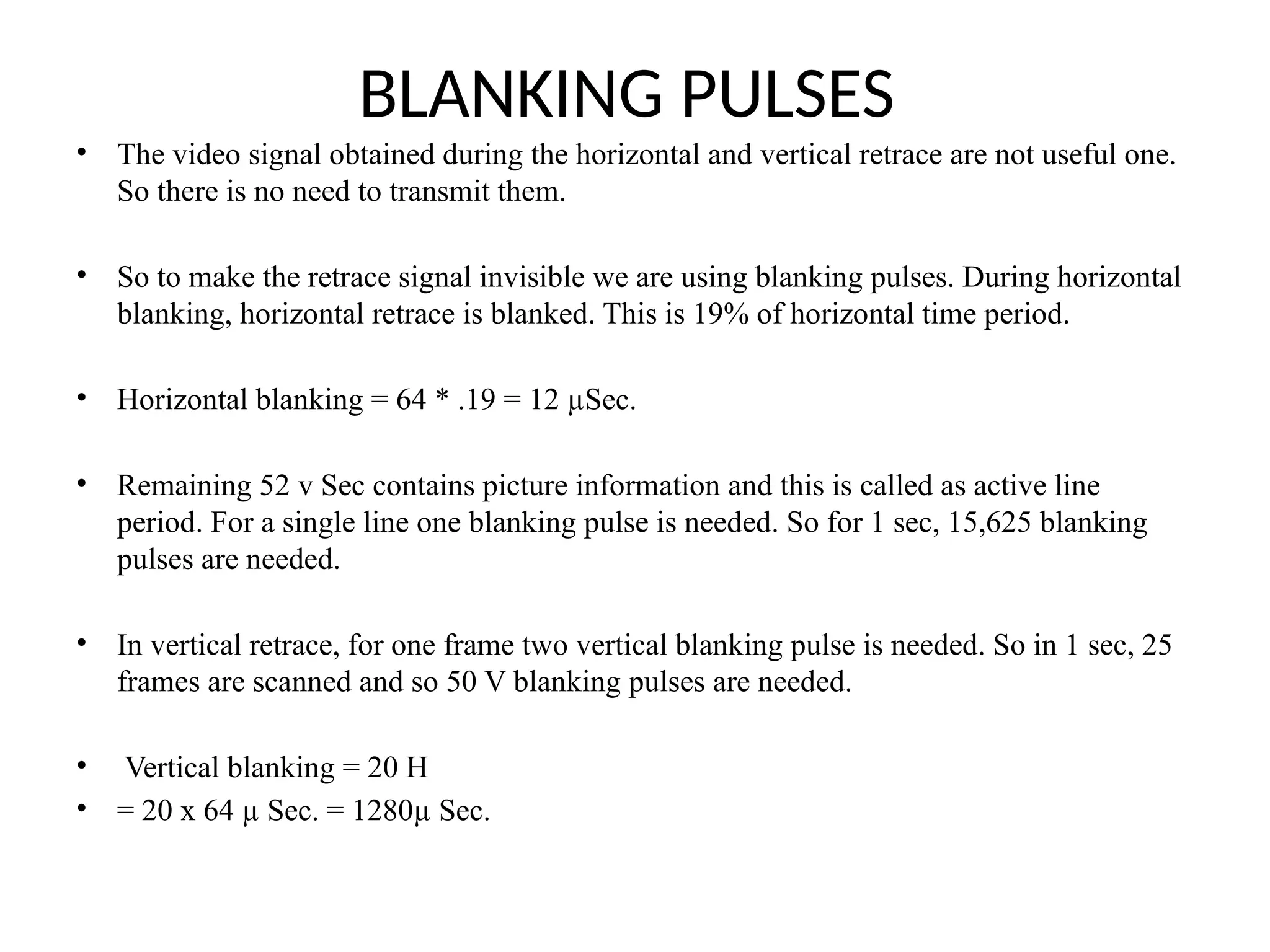BLANKING PULSES
• The video signal obtained during the horizontal and vertical retrace are not useful one.
So there is no need to transmit them.
• So to make the retrace signal invisible we are using blanking pulses. During horizontal
blanking, horizontal retrace is blanked. This is 19% of horizontal time period.
• Horizontal blanking = 64 * .19 = 12 µSec.
• Remaining 52 v Sec contains picture information and this is called as active line
period. For a single line one blanking pulse is needed. So for 1 sec, 15,625 blanking
pulses are needed.
• In vertical retrace, for one frame two vertical blanking pulse is needed. So in 1 sec, 25
frames are scanned and so 50 V blanking pulses are needed.
• Vertical blanking = 20 H
• = 20 x 64 µ Sec. = 1280µ Sec.
 