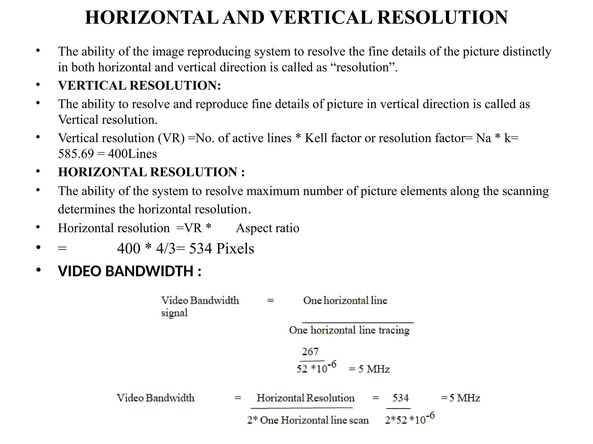 HORIZONTALAND VERTICAL RESOLUTION
• The ability of the image reproducing system to resolve the fine details of the picture distinctly
in both horizontal and vertical direction is called as “resolution”.
• VERTICAL RESOLUTION:
• The ability to resolve and reproduce fine details of picture in vertical direction is called as
Vertical resolution.
• Vertical resolution (VR) =No. of active lines * Kell factor or resolution factor= Na * k=
585.69 = 400Lines
• HORIZONTAL RESOLUTION :
• The ability of the system to resolve maximum number of picture elements along the scanning
determines the horizontal resolution.
• Horizontal resolution =VR * Aspect ratio
• = 400 * 4/3= 534 Pixels
• VIDEO BANDWIDTH :
 