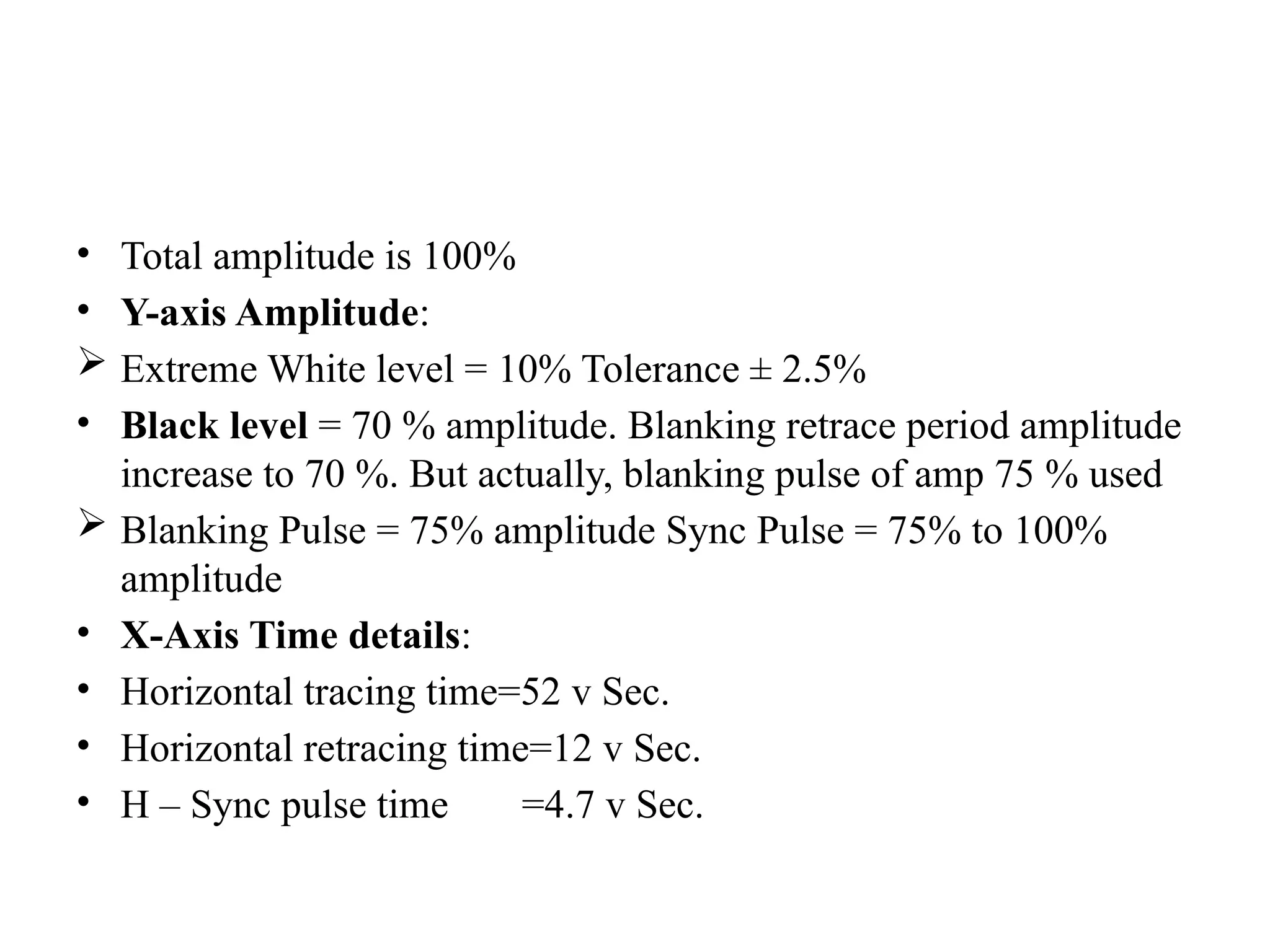 • Total amplitude is 100%
• Y-axis Amplitude:
 Extreme White level = 10% Tolerance ± 2.5%
• Black level = 70 % amplitude. Blanking retrace period amplitude
increase to 70 %. But actually, blanking pulse of amp 75 % used
 Blanking Pulse = 75% amplitude Sync Pulse = 75% to 100%
amplitude
• X-Axis Time details:
• Horizontal tracing time=52 v Sec.
• Horizontal retracing time=12 v Sec.
• H – Sync pulse time =4.7 v Sec.
 