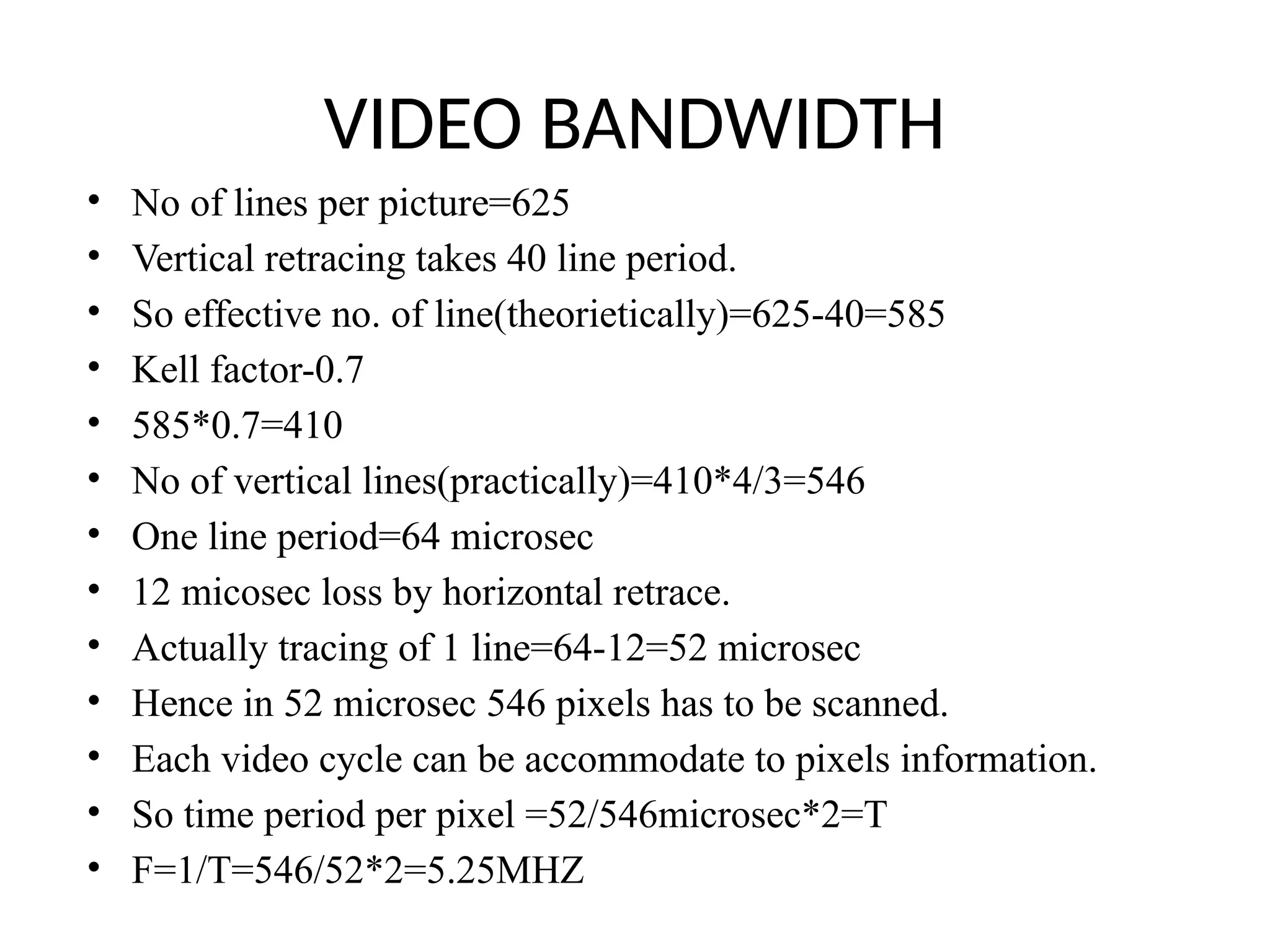 VIDEO BANDWIDTH
• No of lines per picture=625
• Vertical retracing takes 40 line period.
• So effective no. of line(theorietically)=625-40=585
• Kell factor-0.7
• 585*0.7=410
• No of vertical lines(practically)=410*4/3=546
• One line period=64 microsec
• 12 micosec loss by horizontal retrace.
• Actually tracing of 1 line=64-12=52 microsec
• Hence in 52 microsec 546 pixels has to be scanned.
• Each video cycle can be accommodate to pixels information.
• So time period per pixel =52/546microsec*2=T
• F=1/T=546/52*2=5.25MHZ
 