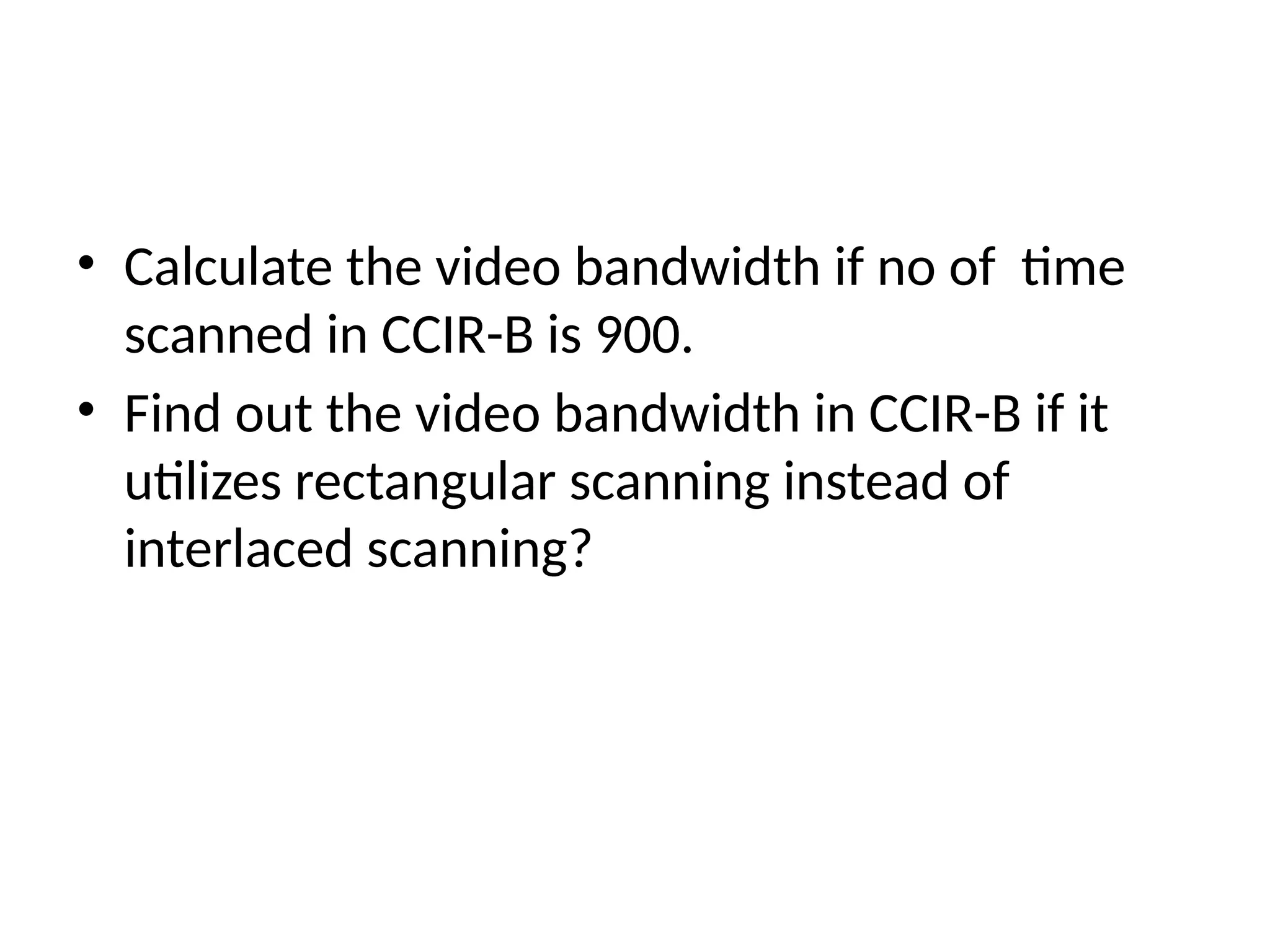 • Calculate the video bandwidth if no of time
scanned in CCIR-B is 900.
• Find out the video bandwidth in CCIR-B if it
utilizes rectangular scanning instead of
interlaced scanning?
 