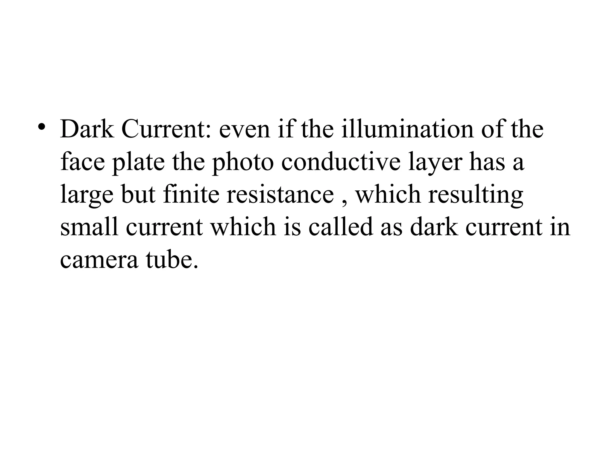 • Dark Current: even if the illumination of the
face plate the photo conductive layer has a
large but finite resistance , which resulting
small current which is called as dark current in
camera tube.
 