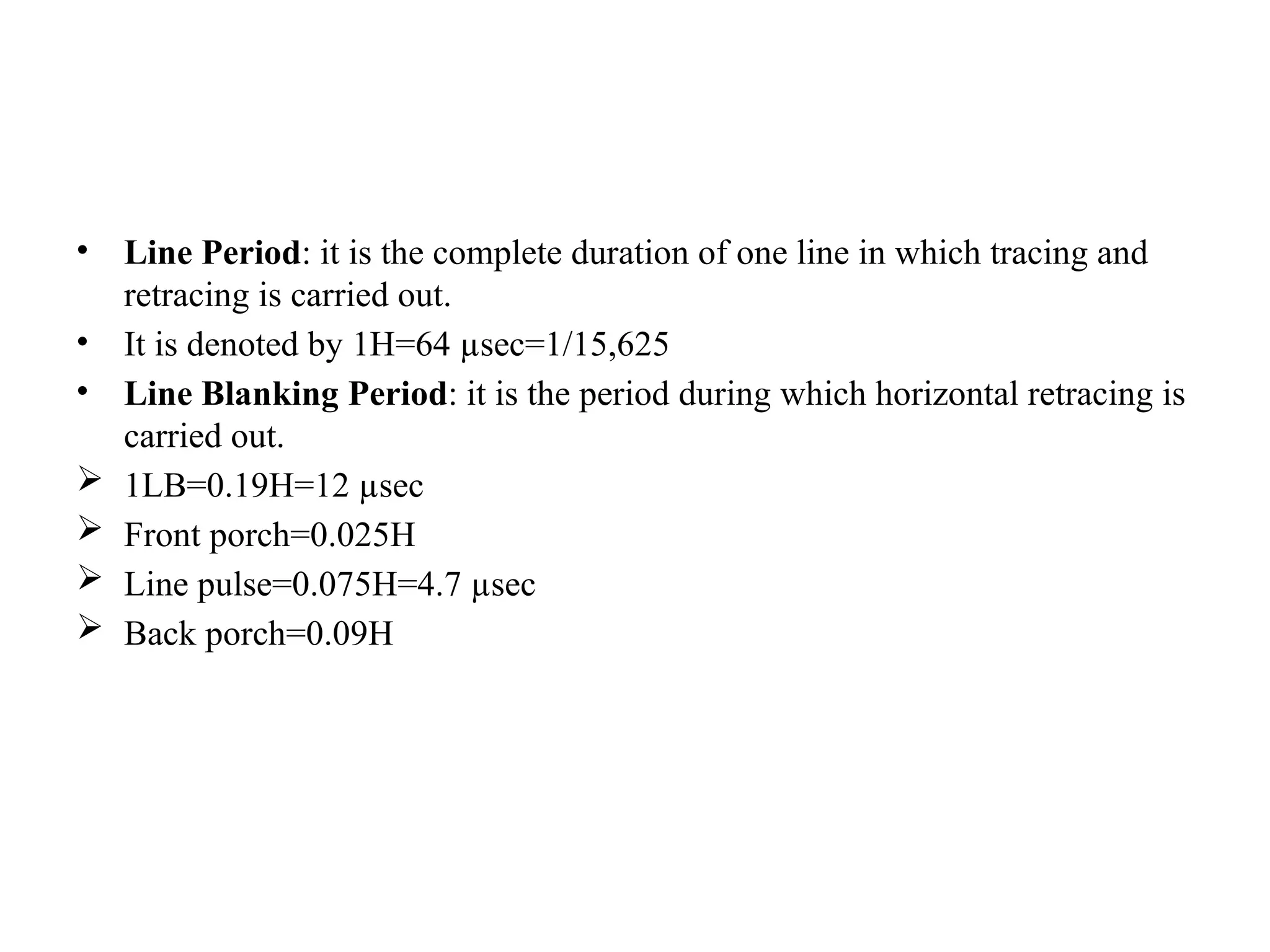 • Line Period: it is the complete duration of one line in which tracing and
retracing is carried out.
• It is denoted by 1H=64 µsec=1/15,625
• Line Blanking Period: it is the period during which horizontal retracing is
carried out.
 1LB=0.19H=12 µsec
 Front porch=0.025H
 Line pulse=0.075H=4.7 µsec
 Back porch=0.09H
 