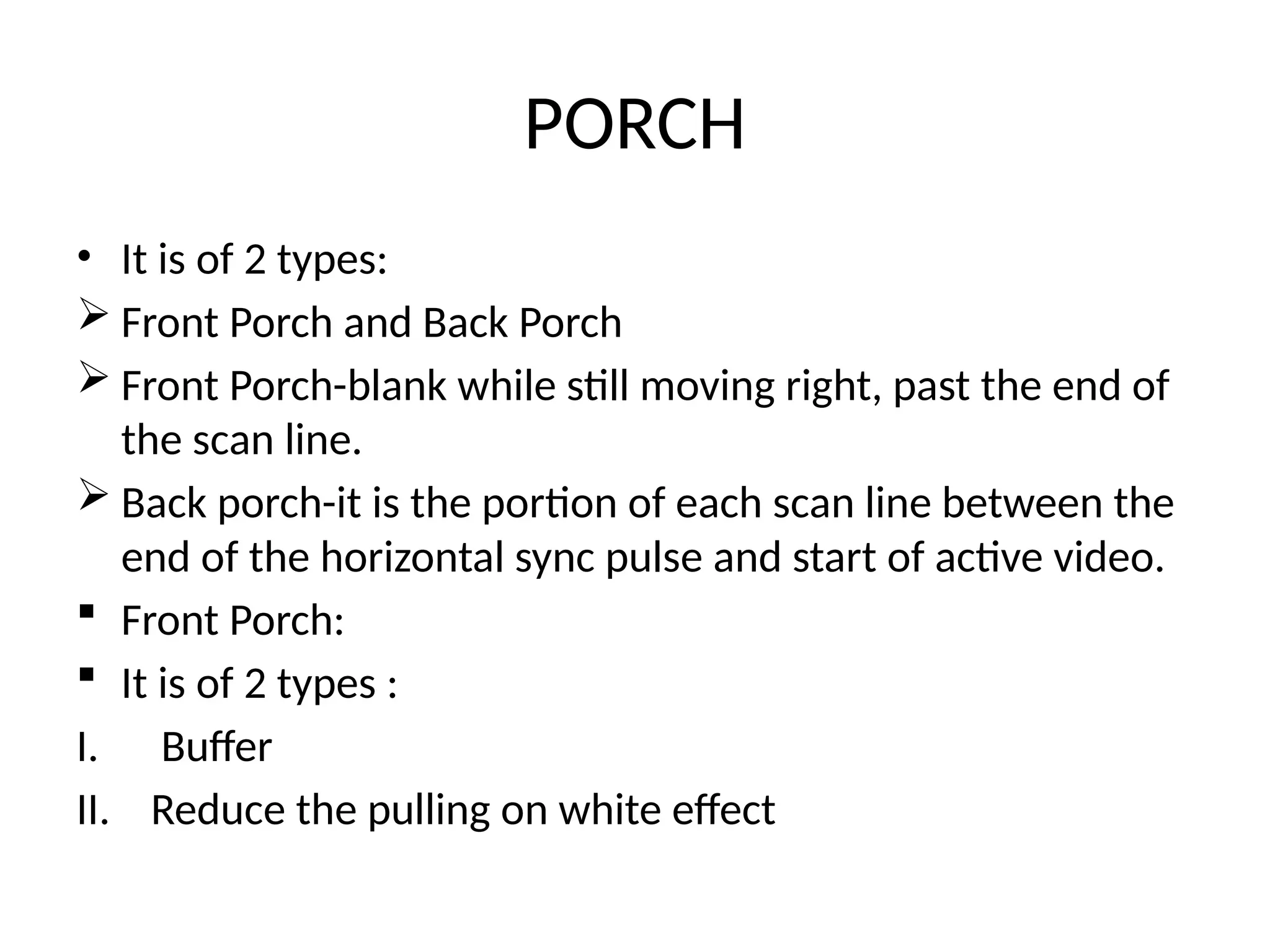 PORCH
• It is of 2 types:
 Front Porch and Back Porch
 Front Porch-blank while still moving right, past the end of
the scan line.
 Back porch-it is the portion of each scan line between the
end of the horizontal sync pulse and start of active video.
 Front Porch:
 It is of 2 types :
I. Buffer
II. Reduce the pulling on white effect
 