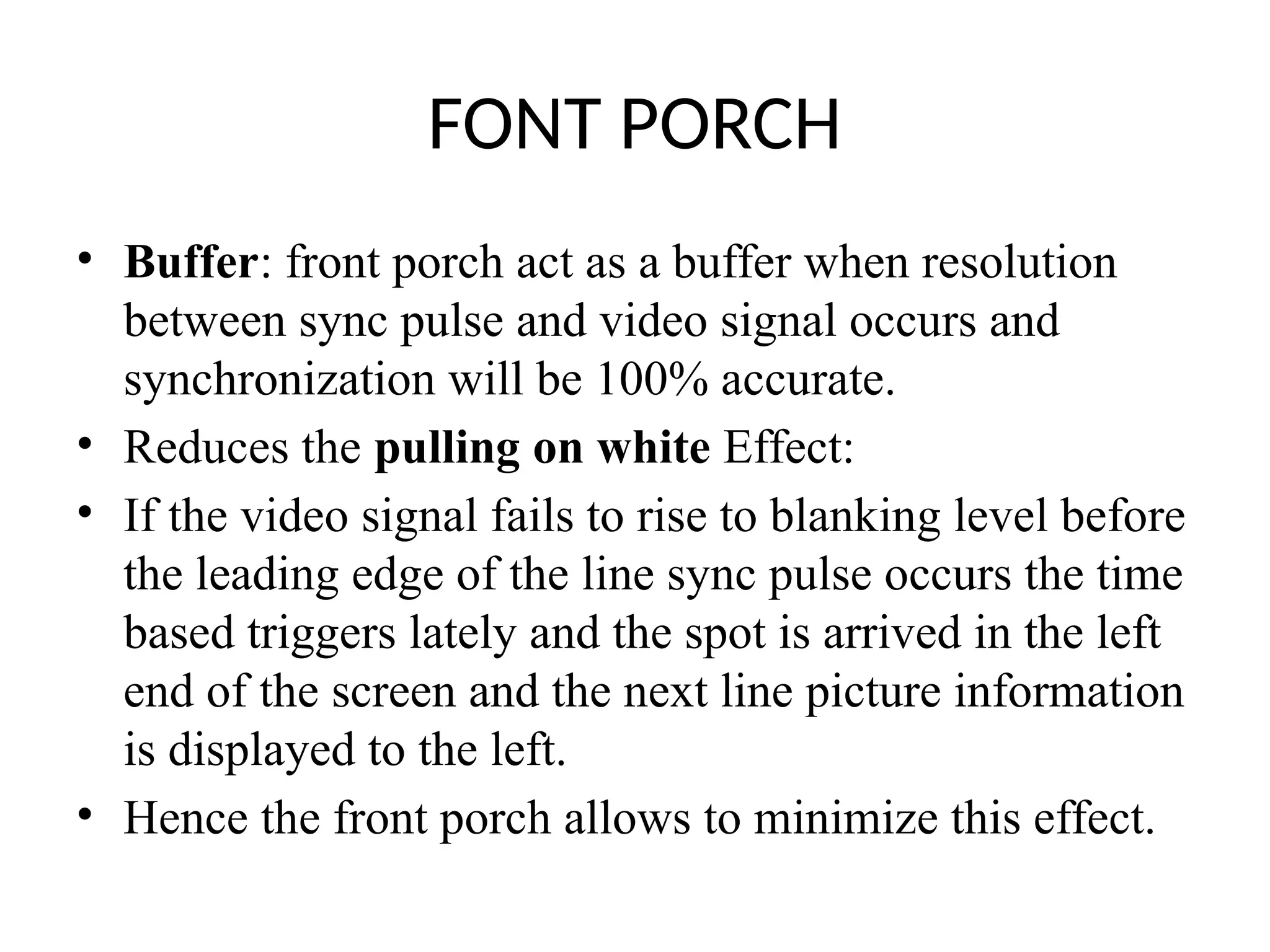 FONT PORCH
• Buffer: front porch act as a buffer when resolution
between sync pulse and video signal occurs and
synchronization will be 100% accurate.
• Reduces the pulling on white Effect:
• If the video signal fails to rise to blanking level before
the leading edge of the line sync pulse occurs the time
based triggers lately and the spot is arrived in the left
end of the screen and the next line picture information
is displayed to the left.
• Hence the front porch allows to minimize this effect.
 