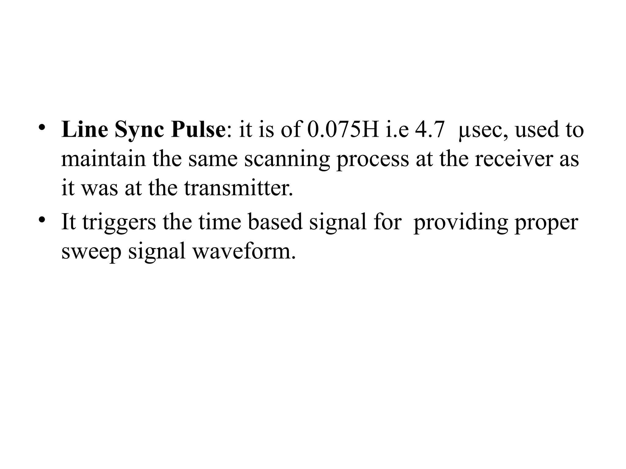 • Line Sync Pulse: it is of 0.075H i.e 4.7 µsec, used to
maintain the same scanning process at the receiver as
it was at the transmitter.
• It triggers the time based signal for providing proper
sweep signal waveform.
 