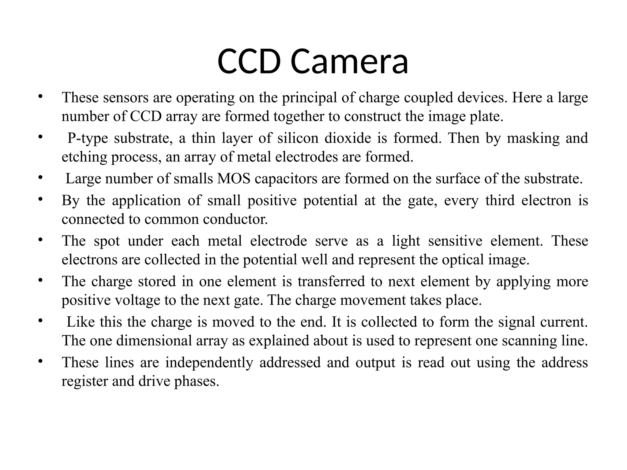 CCD Camera
• These sensors are operating on the principal of charge coupled devices. Here a large
number of CCD array are formed together to construct the image plate.
• P-type substrate, a thin layer of silicon dioxide is formed. Then by masking and
etching process, an array of metal electrodes are formed.
• Large number of smalls MOS capacitors are formed on the surface of the substrate.
• By the application of small positive potential at the gate, every third electron is
connected to common conductor.
• The spot under each metal electrode serve as a light sensitive element. These
electrons are collected in the potential well and represent the optical image.
• The charge stored in one element is transferred to next element by applying more
positive voltage to the next gate. The charge movement takes place.
• Like this the charge is moved to the end. It is collected to form the signal current.
The one dimensional array as explained about is used to represent one scanning line.
• These lines are independently addressed and output is read out using the address
register and drive phases.
 