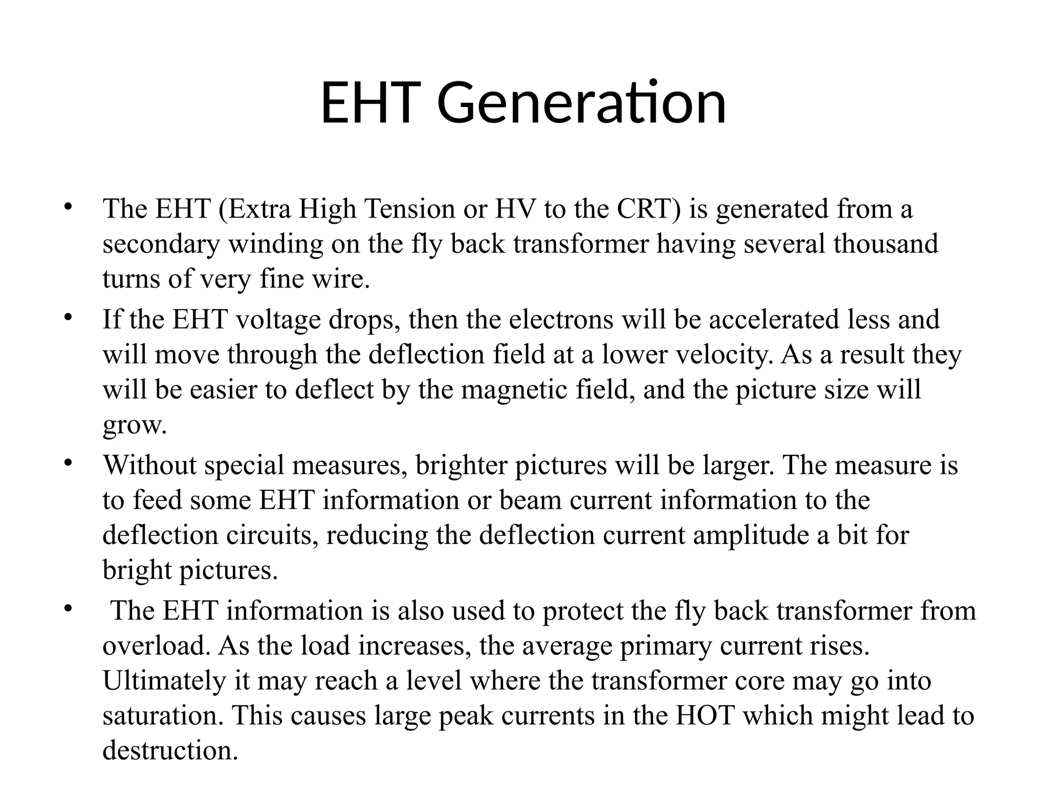 EHT Generation
• The EHT (Extra High Tension or HV to the CRT) is generated from a
secondary winding on the fly back transformer having several thousand
turns of very fine wire.
• If the EHT voltage drops, then the electrons will be accelerated less and
will move through the deflection field at a lower velocity. As a result they
will be easier to deflect by the magnetic field, and the picture size will
grow.
• Without special measures, brighter pictures will be larger. The measure is
to feed some EHT information or beam current information to the
deflection circuits, reducing the deflection current amplitude a bit for
bright pictures.
• The EHT information is also used to protect the fly back transformer from
overload. As the load increases, the average primary current rises.
Ultimately it may reach a level where the transformer core may go into
saturation. This causes large peak currents in the HOT which might lead to
destruction.
 