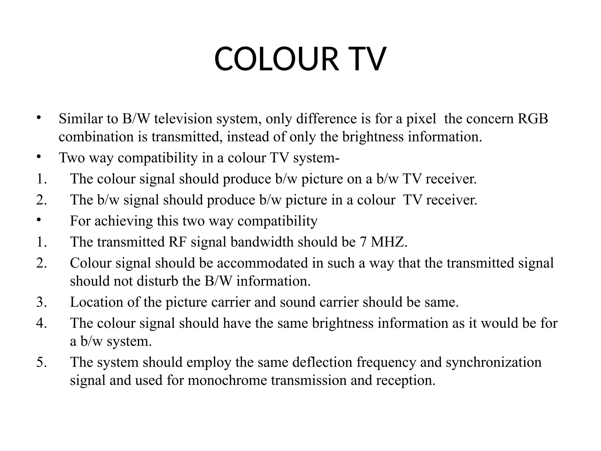 COLOUR TV
• Similar to B/W television system, only difference is for a pixel the concern RGB
combination is transmitted, instead of only the brightness information.
• Two way compatibility in a colour TV system-
1. The colour signal should produce b/w picture on a b/w TV receiver.
2. The b/w signal should produce b/w picture in a colour TV receiver.
• For achieving this two way compatibility
1. The transmitted RF signal bandwidth should be 7 MHZ.
2. Colour signal should be accommodated in such a way that the transmitted signal
should not disturb the B/W information.
3. Location of the picture carrier and sound carrier should be same.
4. The colour signal should have the same brightness information as it would be for
a b/w system.
5. The system should employ the same deflection frequency and synchronization
signal and used for monochrome transmission and reception.
 