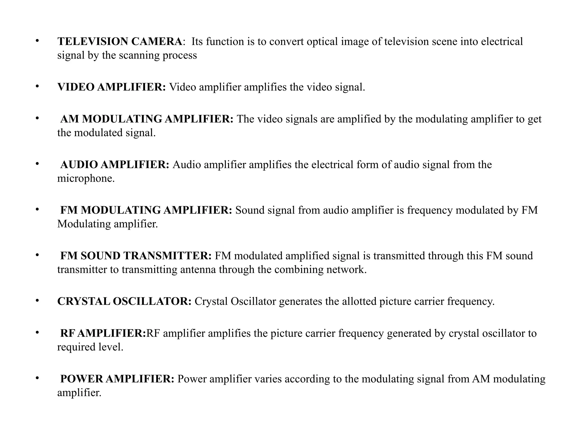 • TELEVISION CAMERA: Its function is to convert optical image of television scene into electrical
signal by the scanning process
• VIDEO AMPLIFIER: Video amplifier amplifies the video signal.
• AM MODULATING AMPLIFIER: The video signals are amplified by the modulating amplifier to get
the modulated signal.
• AUDIO AMPLIFIER: Audio amplifier amplifies the electrical form of audio signal from the
microphone.
• FM MODULATING AMPLIFIER: Sound signal from audio amplifier is frequency modulated by FM
Modulating amplifier.
• FM SOUND TRANSMITTER: FM modulated amplified signal is transmitted through this FM sound
transmitter to transmitting antenna through the combining network.
• CRYSTAL OSCILLATOR: Crystal Oscillator generates the allotted picture carrier frequency.
• RF AMPLIFIER:RF amplifier amplifies the picture carrier frequency generated by crystal oscillator to
required level.
• POWER AMPLIFIER: Power amplifier varies according to the modulating signal from AM modulating
amplifier.
 