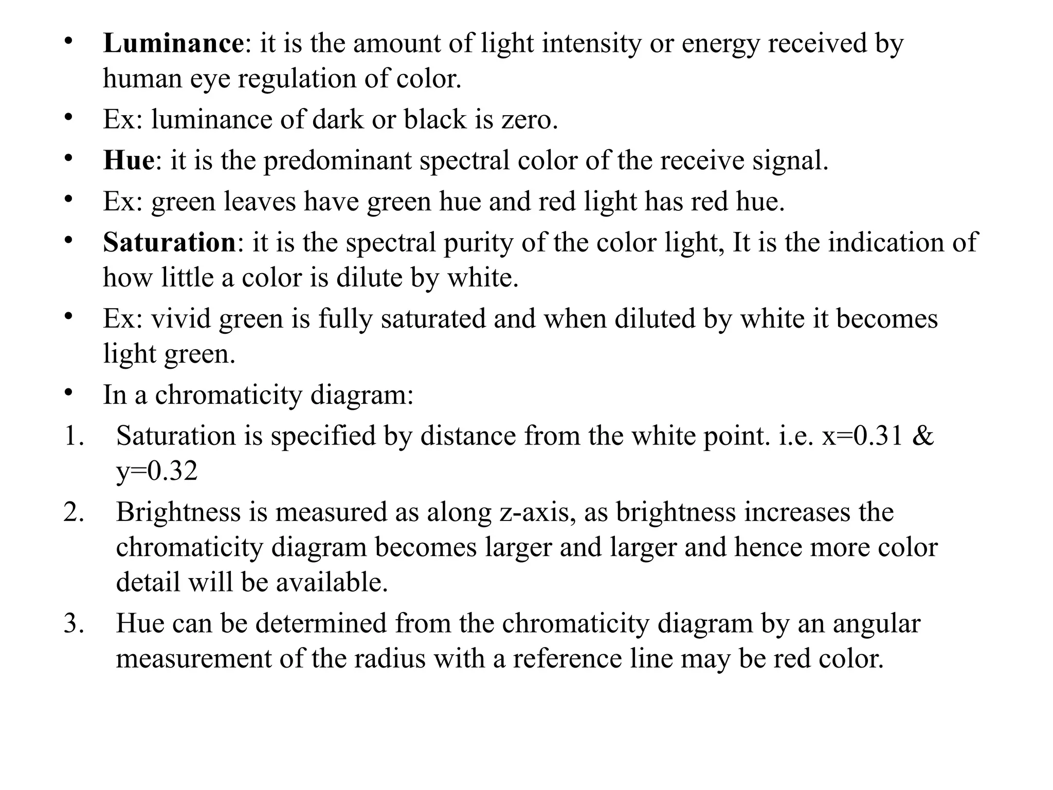 • Luminance: it is the amount of light intensity or energy received by
human eye regulation of color.
• Ex: luminance of dark or black is zero.
• Hue: it is the predominant spectral color of the receive signal.
• Ex: green leaves have green hue and red light has red hue.
• Saturation: it is the spectral purity of the color light, It is the indication of
how little a color is dilute by white.
• Ex: vivid green is fully saturated and when diluted by white it becomes
light green.
• In a chromaticity diagram:
1. Saturation is specified by distance from the white point. i.e. x=0.31 &
y=0.32
2. Brightness is measured as along z-axis, as brightness increases the
chromaticity diagram becomes larger and larger and hence more color
detail will be available.
3. Hue can be determined from the chromaticity diagram by an angular
measurement of the radius with a reference line may be red color.
 