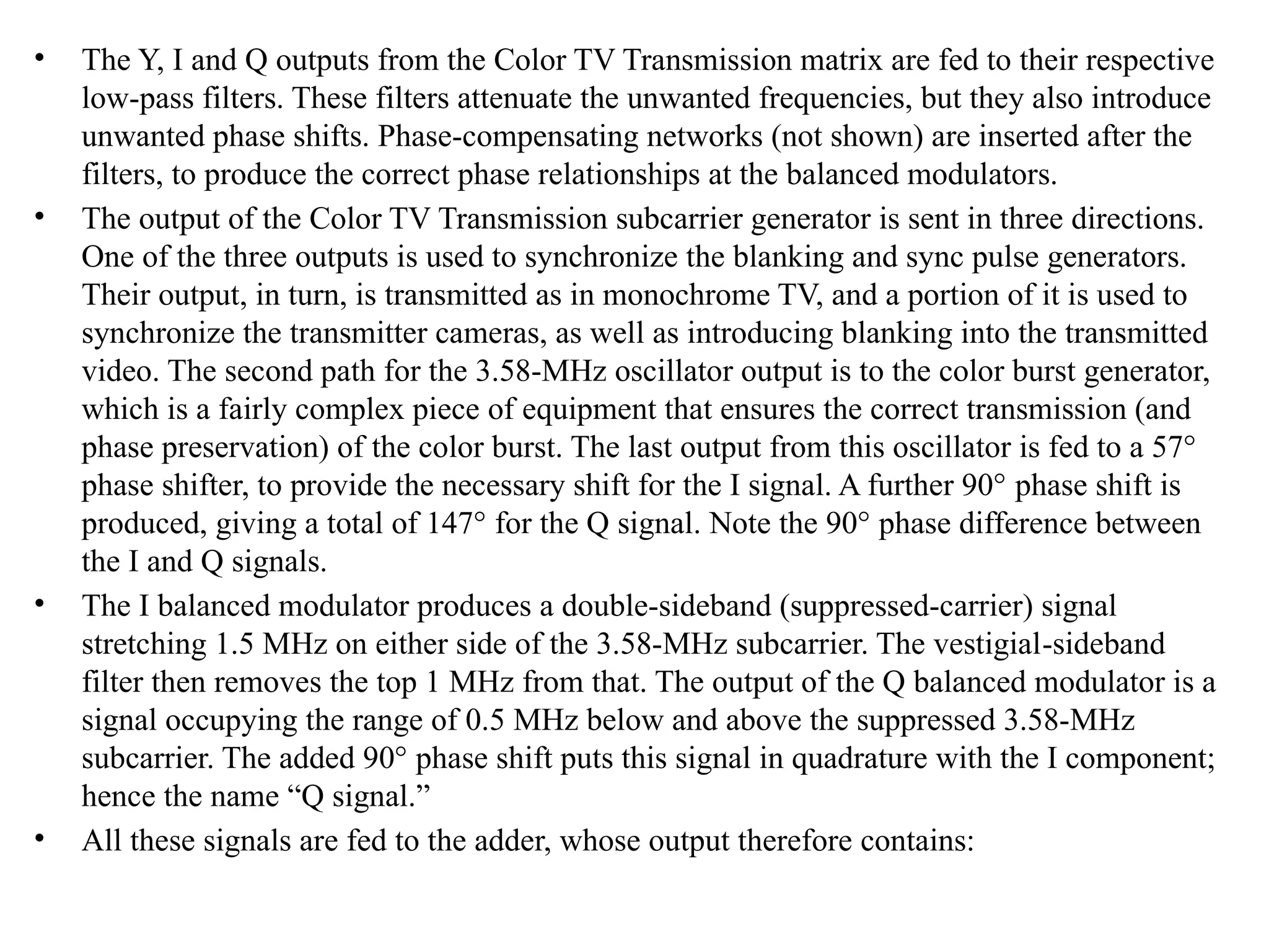 • The Y, I and Q outputs from the Color TV Transmission matrix are fed to their respective
low-pass filters. These filters attenuate the unwanted frequencies, but they also introduce
un­
wanted phase shifts. Phase-compensating networks (not shown) are inserted after the
filters, to produce the correct phase relationships at the balanced modulators.
• The output of the Color TV Transmission subcarrier generator is sent in three directions.
One of the three outputs is used to synchronize the blanking and sync pulse generators.
Their output, in turn, is transmitted as in monochrome TV, and a portion of it is used to
synchronize the transmitter cameras, as well as introducing blanking into the transmitted
video. The second path for the 3.58-MHz oscillator output is to the color burst generator,
which is a fairly complex piece of equipment that ensures the correct transmission (and
phase preservation) of the color burst. The last output from this oscillator is fed to a 57°
phase shifter, to provide the necessary shift for the I signal. A further 90° phase shift is
produced, giving a total of 147° for the Q signal. Note the 90° phase difference between
the I and Q signals.
• The I balanced modulator produces a double-sideband (suppressed-carrier) signal
stretching 1.5 MHz on either side of the 3.58-MHz subcarrier. The vestigial­
-sideband
filter then removes the top 1 MHz from that. The output of the Q balanced modulator is a
signal occupying the range of 0.5 MHz below and above the suppressed 3.58-MHz
subcarrier. The added 90° phase shift puts this signal in quadrature with the I component;
hence the name “Q signal.”
• All these signals are fed to the adder, whose output therefore contains:
 