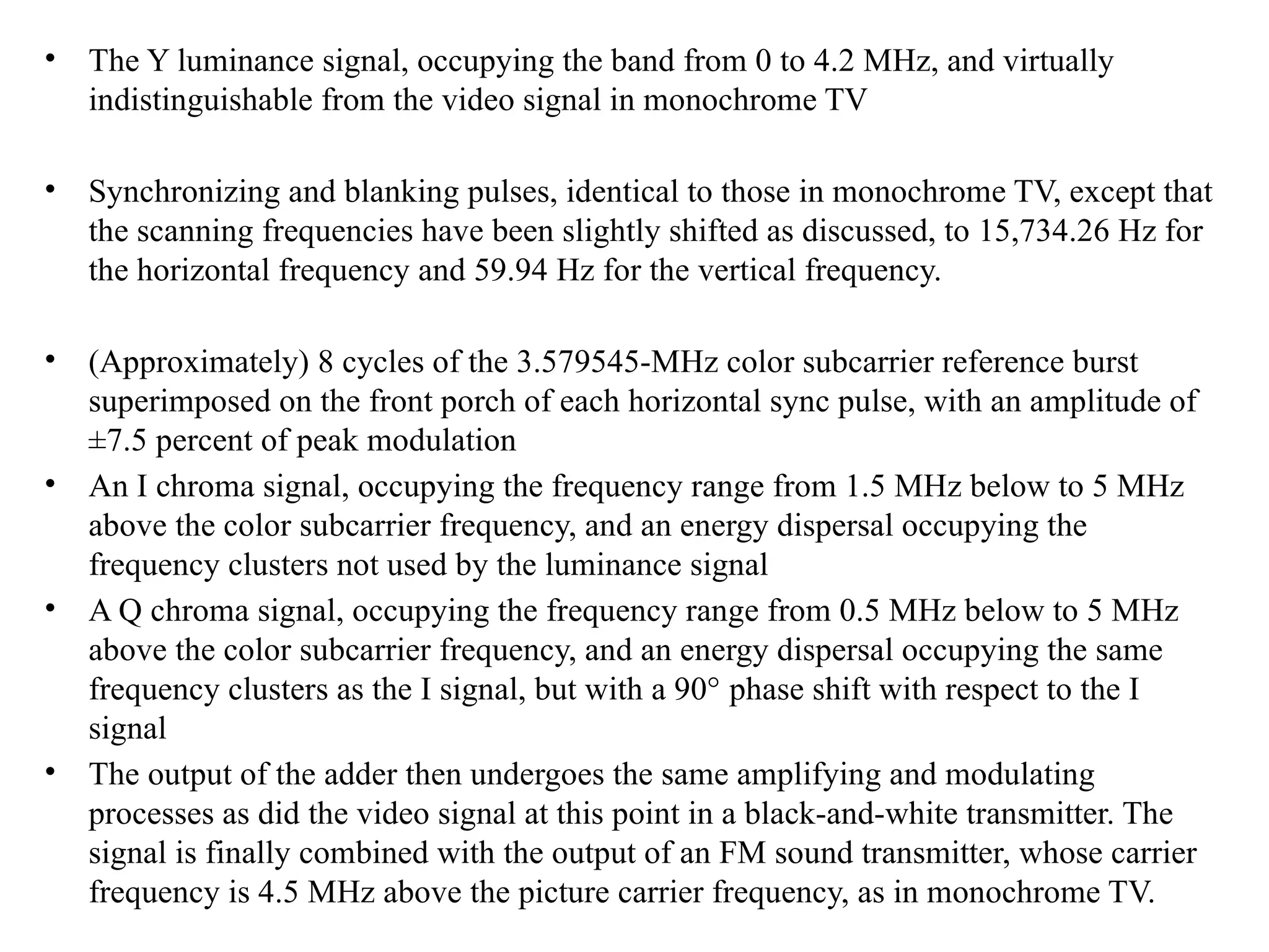 • The Y luminance signal, occupying the band from 0 to 4.2 MHz, and virtually
indistinguishable from the video signal in monochrome TV
• Synchronizing and blanking pulses, identical to those in monochrome TV, except that
the scanning frequencies have been slightly shifted as discussed, to 15,734.26 Hz for
the horizontal frequency and 59.94 Hz for the vertical frequency.
• (Approximately) 8 cycles of the 3.579545-MHz color subcarrier reference burst
superimposed on the front porch of each horizontal sync pulse, with an amplitude of
±7.5 percent of peak modulation
• An I chroma signal, occupying the frequency range from 1.5 MHz below to 5 MHz
above the color subcarrier frequency, and an energy dispersal occupying the
frequency clusters not used by the luminance signal
• A Q chroma signal, occupying the frequency range from 0.5 MHz below to 5 MHz
above the color subcarrier frequency, and an energy dispersal occupying the same
frequency clusters as the I signal, but with a 90° phase shift with respect to the I
signal
• The output of the adder then undergoes the same amplifying and modulating
processes as did the video signal at this point in a black-and-white transmitter. The
signal is finally combined with the output of an FM sound transmitter, whose carrier
frequency is 4.5 MHz above the picture carrier frequency, as in monochrome TV.
 