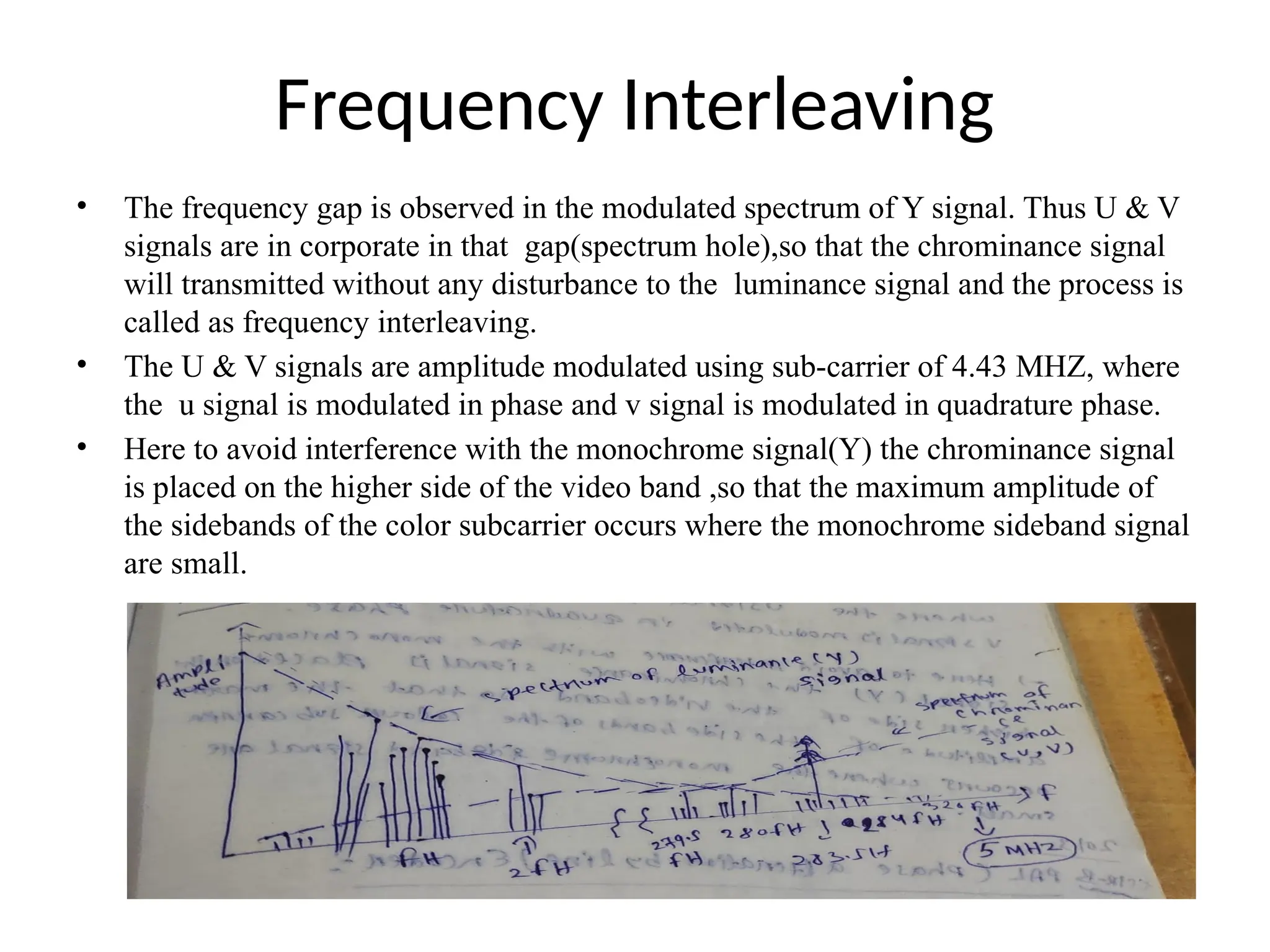 Frequency Interleaving
• The frequency gap is observed in the modulated spectrum of Y signal. Thus U & V
signals are in corporate in that gap(spectrum hole),so that the chrominance signal
will transmitted without any disturbance to the luminance signal and the process is
called as frequency interleaving.
• The U & V signals are amplitude modulated using sub-carrier of 4.43 MHZ, where
the u signal is modulated in phase and v signal is modulated in quadrature phase.
• Here to avoid interference with the monochrome signal(Y) the chrominance signal
is placed on the higher side of the video band ,so that the maximum amplitude of
the sidebands of the color subcarrier occurs where the monochrome sideband signal
are small.
 