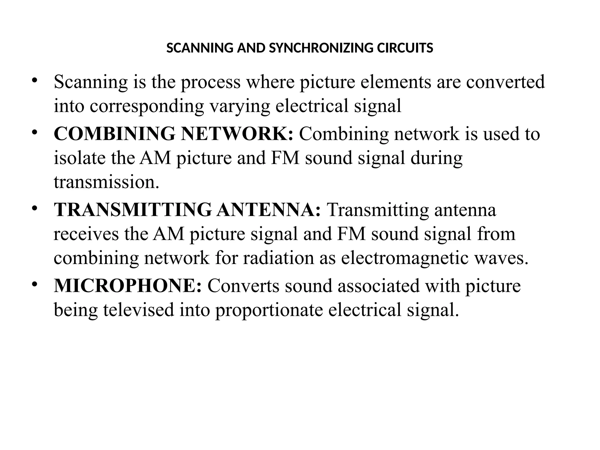 SCANNING AND SYNCHRONIZING CIRCUITS
• Scanning is the process where picture elements are converted
into corresponding varying electrical signal
• COMBINING NETWORK: Combining network is used to
isolate the AM picture and FM sound signal during
transmission.
• TRANSMITTING ANTENNA: Transmitting antenna
receives the AM picture signal and FM sound signal from
combining network for radiation as electromagnetic waves.
• MICROPHONE: Converts sound associated with picture
being televised into proportionate electrical signal.
 