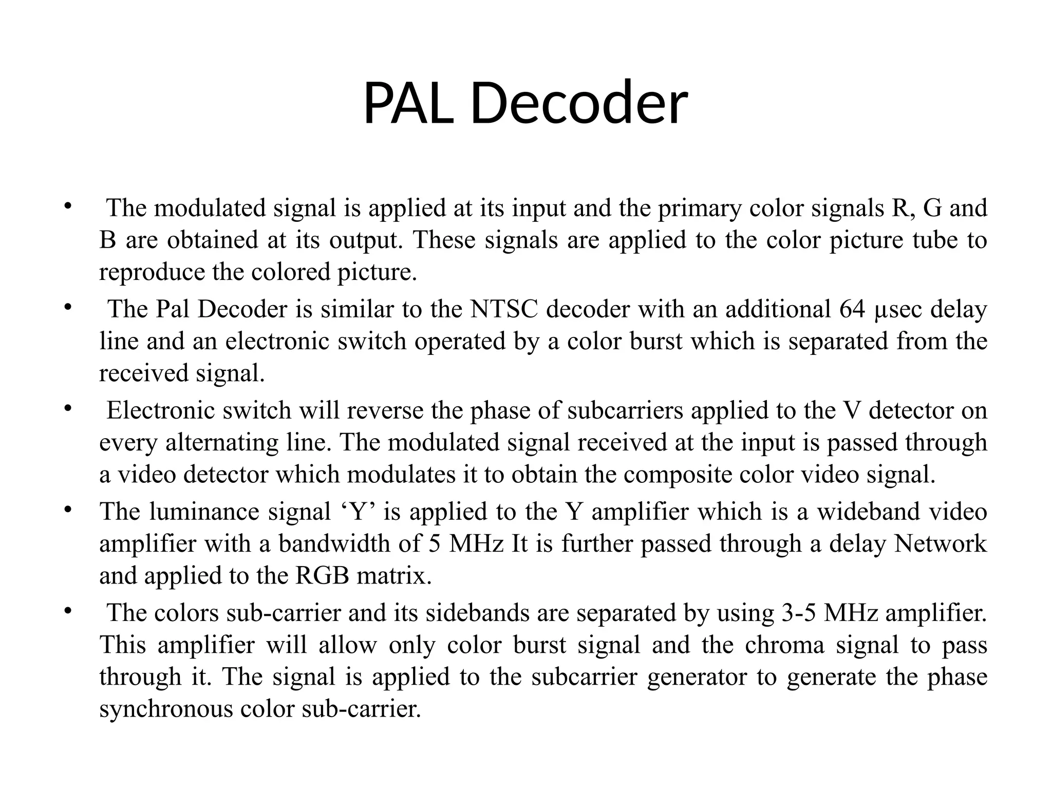 PAL Decoder
• The modulated signal is applied at its input and the primary color signals R, G and
B are obtained at its output. These signals are applied to the color picture tube to
reproduce the colored picture.
• The Pal Decoder is similar to the NTSC decoder with an additional 64 µsec delay
line and an electronic switch operated by a color burst which is separated from the
received signal.
• Electronic switch will reverse the phase of subcarriers applied to the V detector on
every alternating line. The modulated signal received at the input is passed through
a video detector which modulates it to obtain the composite color video signal.
• The luminance signal ‘Y’ is applied to the Y amplifier which is a wideband video
amplifier with a bandwidth of 5 MHz It is further passed through a delay Network
and applied to the RGB matrix.
• The colors sub-carrier and its sidebands are separated by using 3-5 MHz amplifier.
This amplifier will allow only color burst signal and the chroma signal to pass
through it. The signal is applied to the subcarrier generator to generate the phase
synchronous color sub-carrier.
 