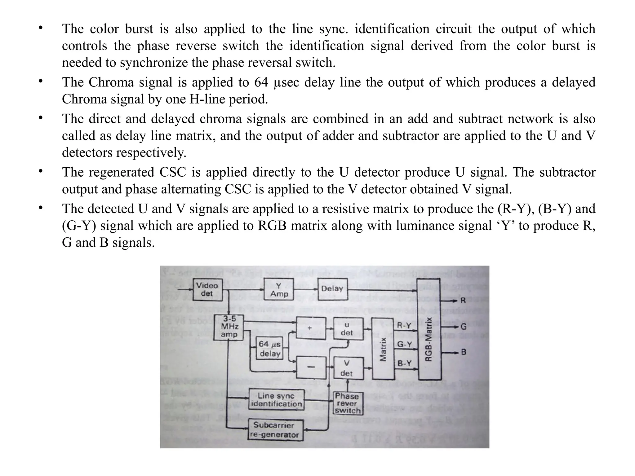 • The color burst is also applied to the line sync. identification circuit the output of which
controls the phase reverse switch the identification signal derived from the color burst is
needed to synchronize the phase reversal switch.
• The Chroma signal is applied to 64 µsec delay line the output of which produces a delayed
Chroma signal by one H-line period.
• The direct and delayed chroma signals are combined in an add and subtract network is also
called as delay line matrix, and the output of adder and subtractor are applied to the U and V
detectors respectively.
• The regenerated CSC is applied directly to the U detector produce U signal. The subtractor
output and phase alternating CSC is applied to the V detector obtained V signal.
• The detected U and V signals are applied to a resistive matrix to produce the (R-Y), (B-Y) and
(G-Y) signal which are applied to RGB matrix along with luminance signal ‘Y’ to produce R,
G and B signals.
 