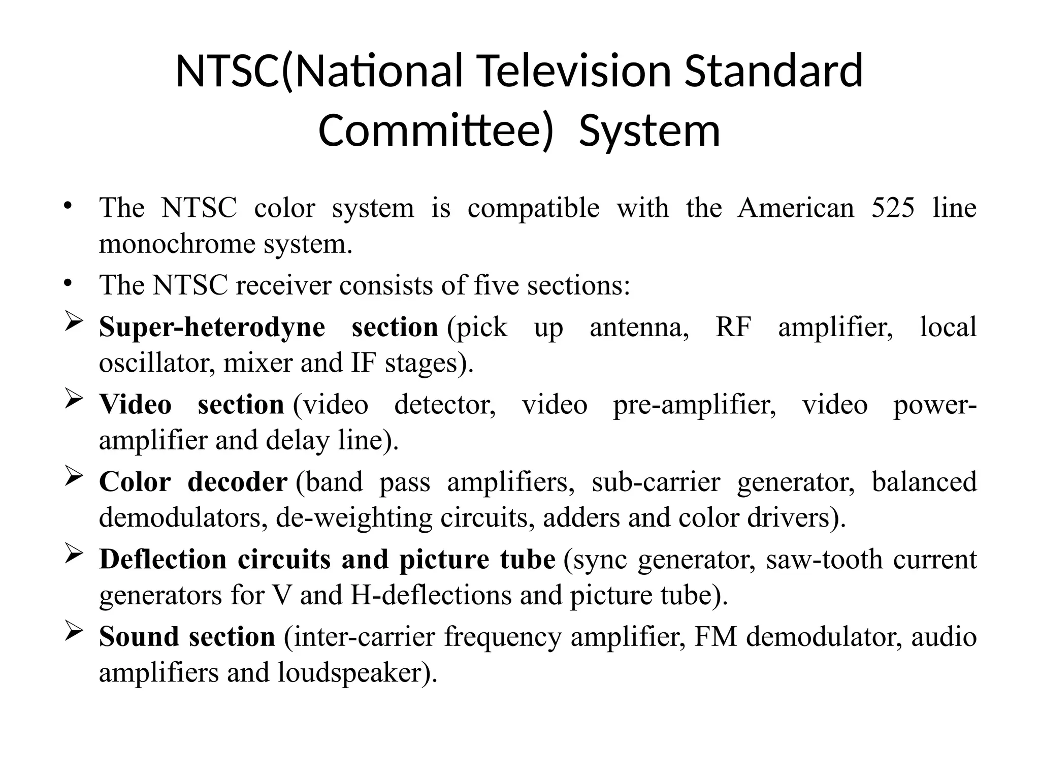 NTSC(National Television Standard
Committee) System
• The NTSC color system is compatible with the American 525 line
monochrome system.
• The NTSC receiver consists of five sections:
 Super-heterodyne section (pick up antenna, RF amplifier, local
oscillator, mixer and IF stages).
 Video section (video detector, video pre-amplifier, video power-
amplifier and delay line).
 Color decoder (band pass amplifiers, sub-carrier generator, balanced
demodulators, de-weighting circuits, adders and color drivers).
 Deflection circuits and picture tube (sync generator, saw-tooth current
generators for V and H-deflections and picture tube).
 Sound section (inter-carrier frequency amplifier, FM demodulator, audio
amplifiers and loudspeaker).
 