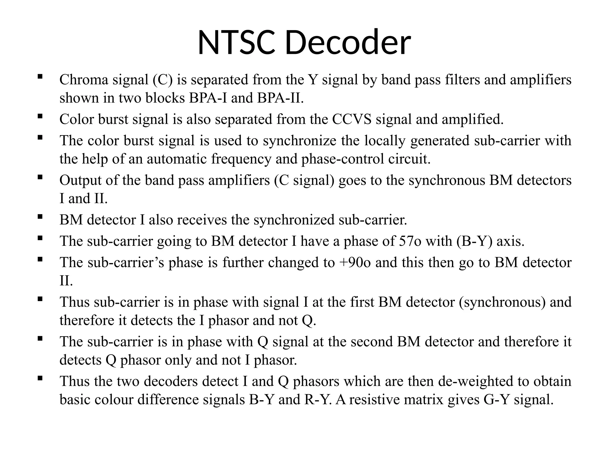 NTSC Decoder
 Chroma signal (C) is separated from the Y signal by band pass filters and amplifiers
shown in two blocks BPA-I and BPA-II.
 Color burst signal is also separated from the CCVS signal and amplified.
 The color burst signal is used to synchronize the locally generated sub-carrier with
the help of an automatic frequency and phase-control circuit.
 Output of the band pass amplifiers (C signal) goes to the synchronous BM detectors
I and II.
 BM detector I also receives the synchronized sub-carrier.
 The sub-carrier going to BM detector I have a phase of 57o with (B-Y) axis.
 The sub-carrier’s phase is further changed to +90o and this then go to BM detector
II.
 Thus sub-carrier is in phase with signal I at the first BM detector (synchronous) and
therefore it detects the I phasor and not Q.
 The sub-carrier is in phase with Q signal at the second BM detector and therefore it
detects Q phasor only and not I phasor.
 Thus the two decoders detect I and Q phasors which are then de-weighted to obtain
basic colour difference signals B-Y and R-Y. A resistive matrix gives G-Y signal.
 