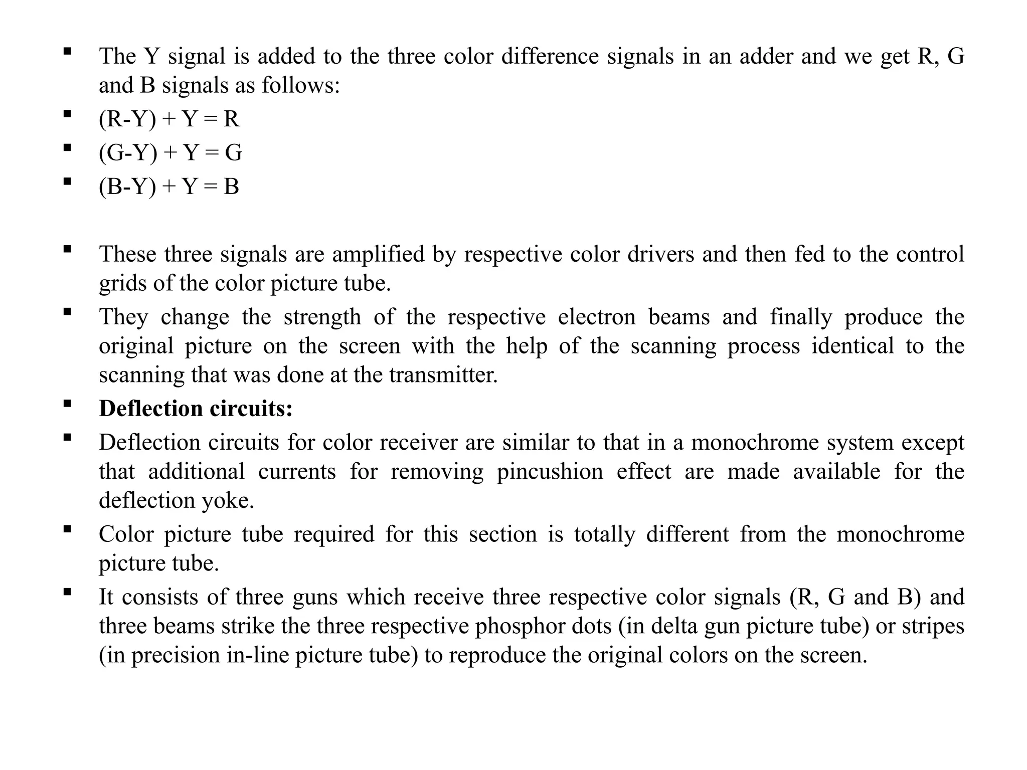  The Y signal is added to the three color difference signals in an adder and we get R, G
and B signals as follows:
 (R-Y) + Y = R
 (G-Y) + Y = G
 (B-Y) + Y = B
 These three signals are amplified by respective color drivers and then fed to the control
grids of the color picture tube.
 They change the strength of the respective electron beams and finally produce the
original picture on the screen with the help of the scanning process identical to the
scanning that was done at the transmitter.
 Deflection circuits:
 Deflection circuits for color receiver are similar to that in a monochrome system except
that additional currents for removing pincushion effect are made available for the
deflection yoke.
 Color picture tube required for this section is totally different from the monochrome
picture tube.
 It consists of three guns which receive three respective color signals (R, G and B) and
three beams strike the three respective phosphor dots (in delta gun picture tube) or stripes
(in precision in-line picture tube) to reproduce the original colors on the screen.
 