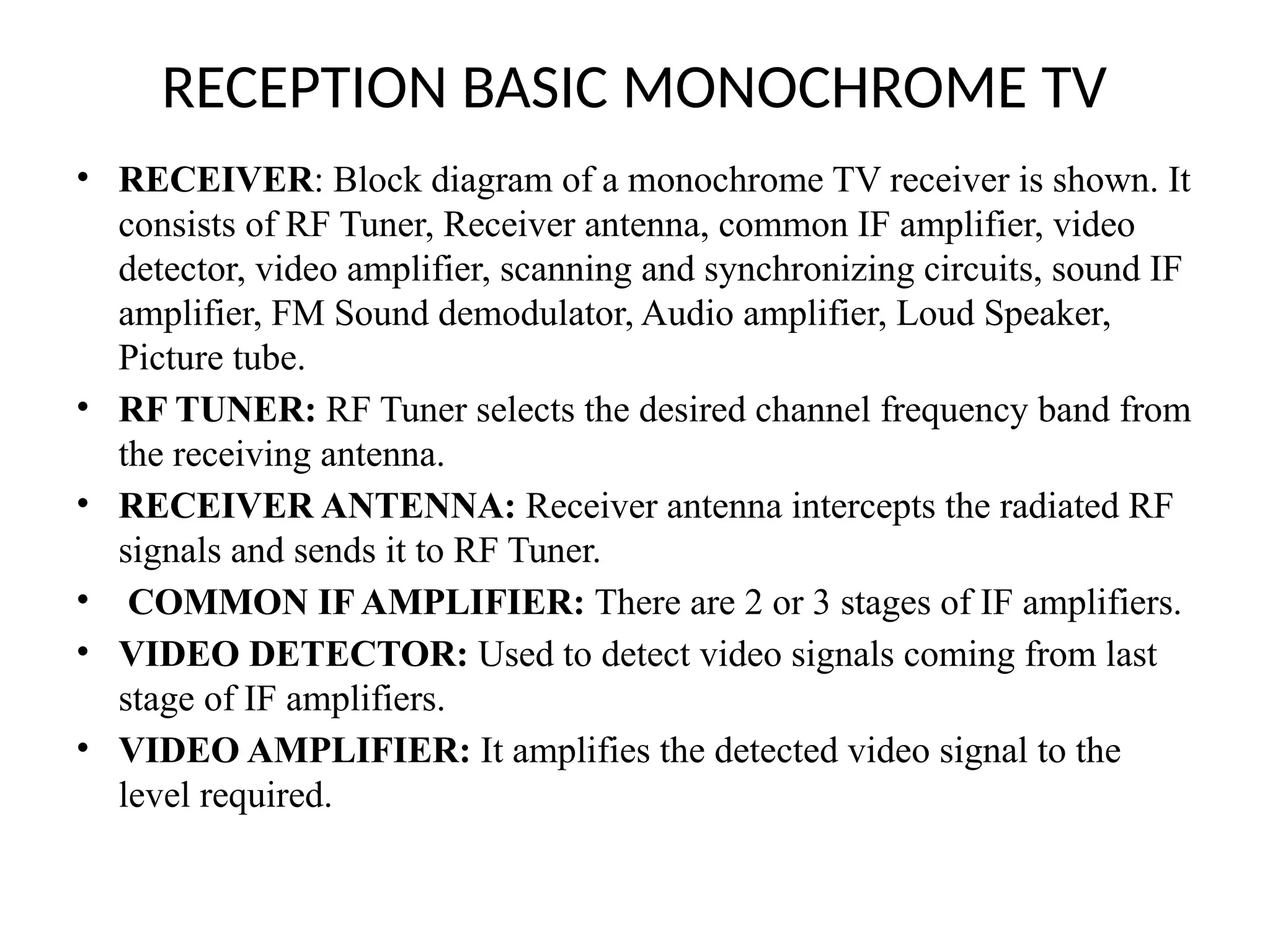 RECEPTION BASIC MONOCHROME TV
• RECEIVER: Block diagram of a monochrome TV receiver is shown. It
consists of RF Tuner, Receiver antenna, common IF amplifier, video
detector, video amplifier, scanning and synchronizing circuits, sound IF
amplifier, FM Sound demodulator, Audio amplifier, Loud Speaker,
Picture tube.
• RF TUNER: RF Tuner selects the desired channel frequency band from
the receiving antenna.
• RECEIVER ANTENNA: Receiver antenna intercepts the radiated RF
signals and sends it to RF Tuner.
• COMMON IF AMPLIFIER: There are 2 or 3 stages of IF amplifiers.
• VIDEO DETECTOR: Used to detect video signals coming from last
stage of IF amplifiers.
• VIDEO AMPLIFIER: It amplifies the detected video signal to the
level required.
 