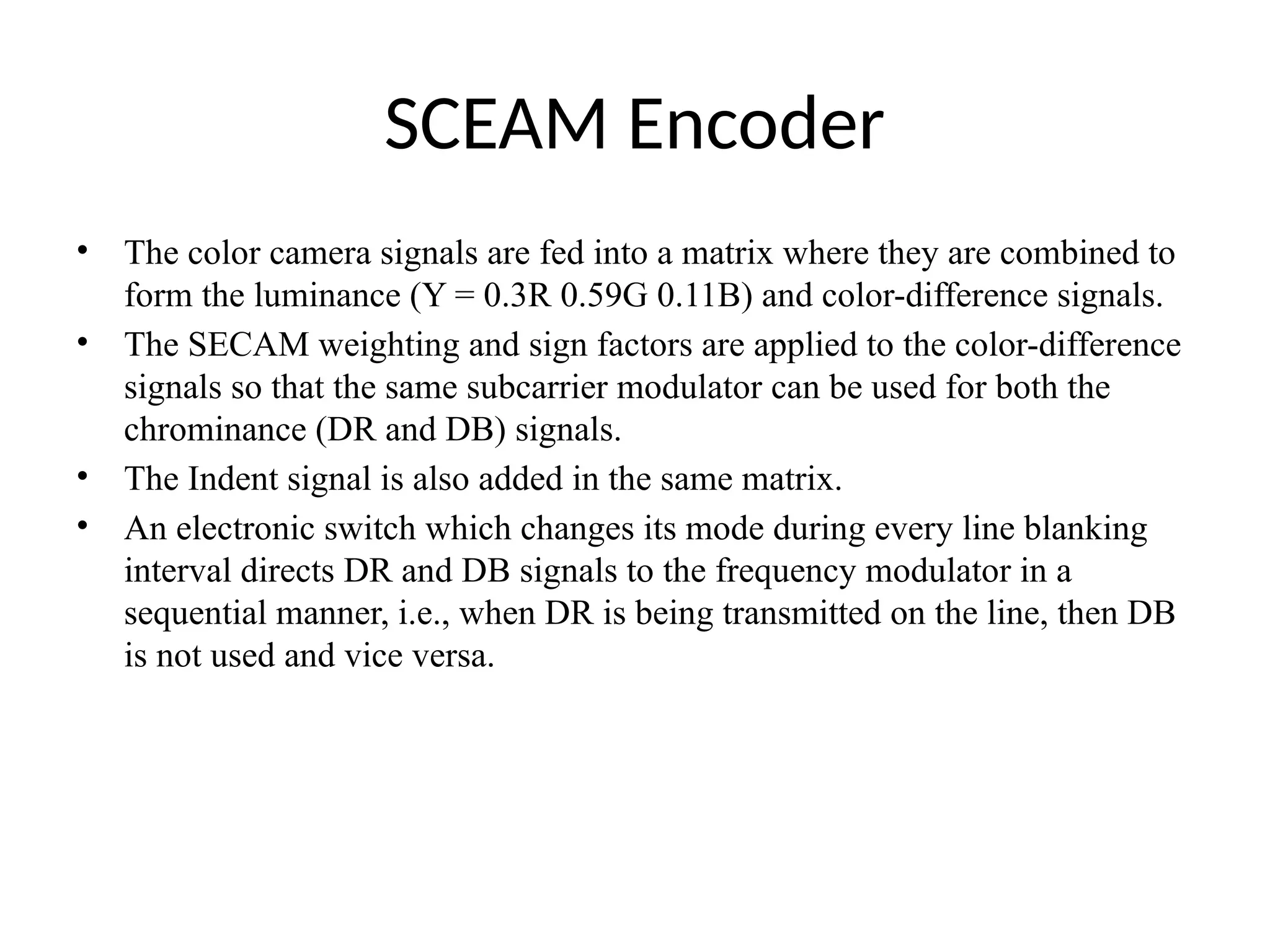 SCEAM Encoder
• The color camera signals are fed into a matrix where they are combined to
form the luminance (Y = 0.3R 0.59G 0.11B) and color-difference signals.
• The SECAM weighting and sign factors are applied to the color-difference
signals so that the same subcarrier modulator can be used for both the
chrominance (DR and DB) signals.
• The Indent signal is also added in the same matrix.
• An electronic switch which changes its mode during every line blanking
interval directs DR and DB signals to the frequency modulator in a
sequential manner, i.e., when DR is being transmitted on the line, then DB
is not used and vice versa.
 